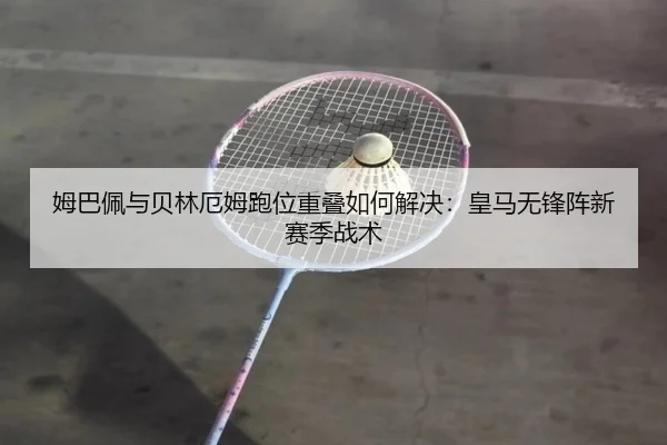 姆巴佩与贝林厄姆跑位重叠如何解决：皇马无锋阵新赛季战术